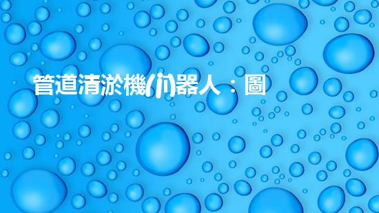 管道清淤機(jī)器人：圖解視頻，快速了解清淤原理！